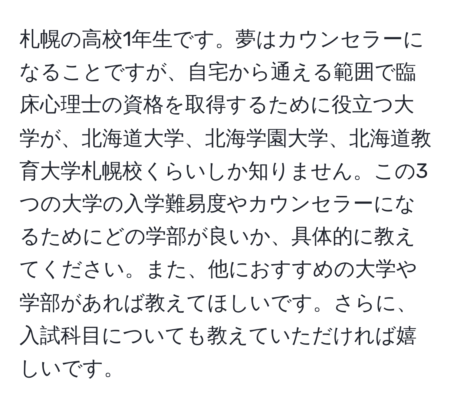 札幌の高校1年生です。夢はカウンセラーになることですが、自宅から通える範囲で臨床心理士の資格を取得するために役立つ大学が、北海道大学、北海学園大学、北海道教育大学札幌校くらいしか知りません。この3つの大学の入学難易度やカウンセラーになるためにどの学部が良いか、具体的に教えてください。また、他におすすめの大学や学部があれば教えてほしいです。さらに、入試科目についても教えていただければ嬉しいです。