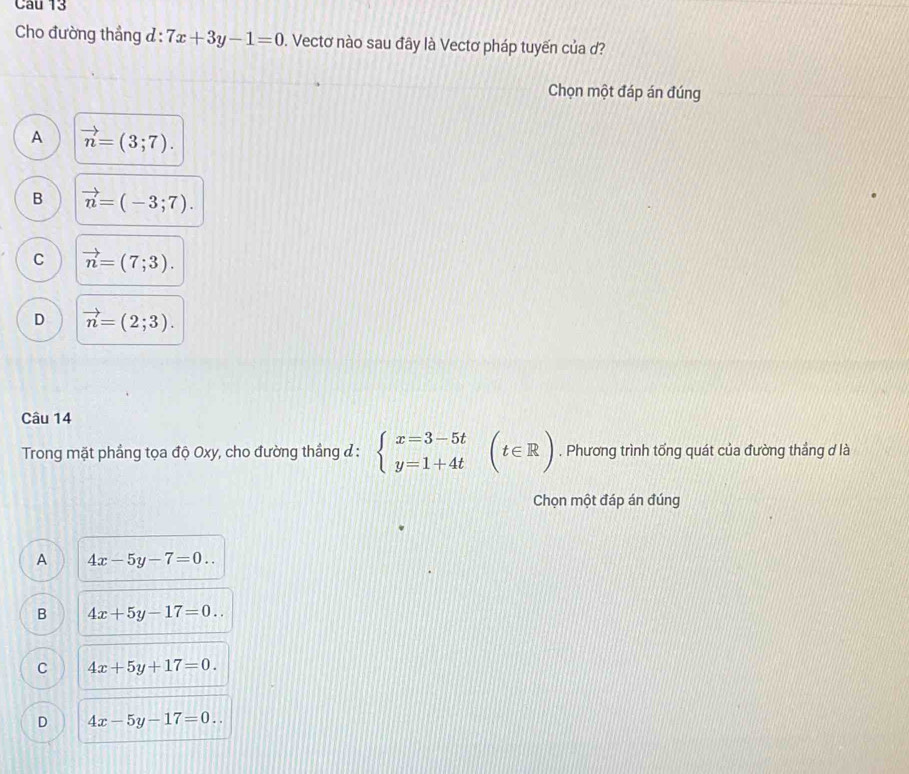 Cho đường thẳng đ: 7x+3y-1=0. Vectơ nào sau đây là Vectơ pháp tuyến của ơ?
Chọn một đáp án đúng
A vector n=(3;7).
B vector n=(-3;7).
C vector n=(7;3).
D vector n=(2;3). 
Câu 14
Trong mặt phầng tọa độ Oxy, cho đường thắng ở : beginarrayl x=3-5t y=1+4tendarray.  (t∈ R). Phương trình tổng quát của đường thắng ơ là
Chọn một đáp án đúng
A 4x-5y-7=0..
B 4x+5y-17=0..
C 4x+5y+17=0.
D 4x-5y-17=0..