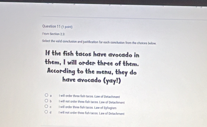 From Section 2.3:
Select the valid conclusion and justification for each conclusion from the choices below,
If the fish tacos have avocado in
them, I will order three of them.
According to the menu, they do
have avocado (yay!)
I will order three fish tacos. Law of Detachment
b I will not order three fish tacos. Law of Detachment
。 I will order three fish tacos. Law of Syllogism
d I will not order three fish tacos. Law of Detachment