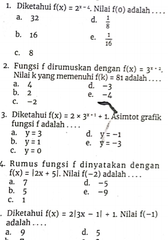 Diketahui f(x)=2^(x-4). Nilai f(0) adalah . . . .
a. 32
d.  1/8 
b. 16
e.  1/16 
c. 8
2. Fungsi f dirumuskan dengan f(x)=3^(x+2). 
Nilai k yang memenuhi f(k)=81 adalah . . . .
a. 4 d. -3
b. 2 e. -4
C. -2
3. Diketahui f(x)=2* 3^(x+1)+1. Asimtot grafik
fungsi f adalah ....
a. y=3 d. y=-1
b. y=1
e. y=-3
C. y=0
4. Rumus fungsi f dinyatakan dengan
f(x)=|2x+5|. Nilai f(-2) adalah . . . .
a. 7 d. -5
b. 5 e. -9
C. 1. Diketahui f(x)=2|3x-1|+1. Nilai f(-1)
adalah . . . .
a. 9 d. 5