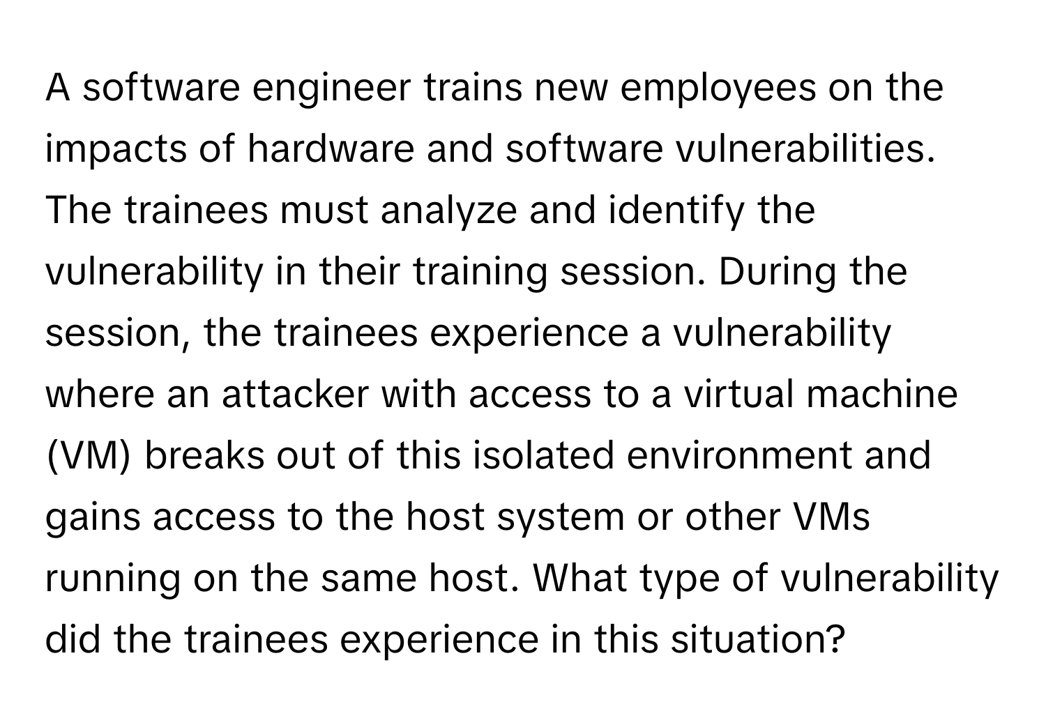 A software engineer trains new employees on the impacts of hardware and software vulnerabilities. The trainees must analyze and identify the vulnerability in their training session. During the session, the trainees experience a vulnerability where an attacker with access to a virtual machine (VM) breaks out of this isolated environment and gains access to the host system or other VMs running on the same host. What type of vulnerability did the trainees experience in this situation?