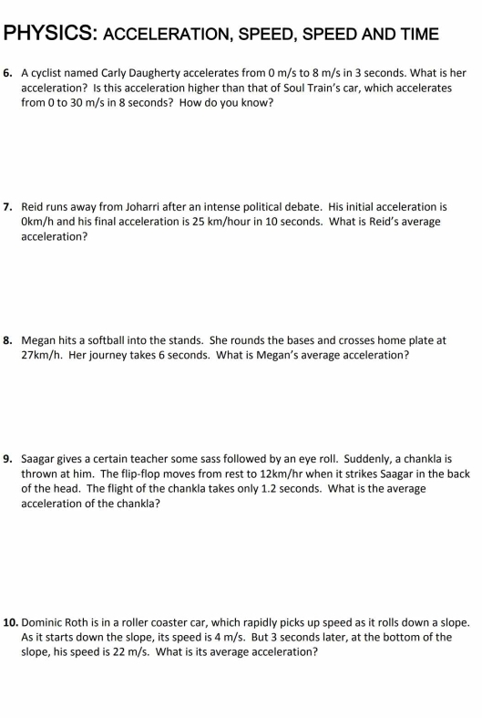 PHYSICS: ACCELERATION, SPEED, SPEED AND TIME 
6. A cyclist named Carly Daugherty accelerates from 0 m/s to 8 m/s in 3 seconds. What is her 
acceleration? Is this acceleration higher than that of Soul Train’s car, which accelerates 
from 0 to 30 m/s in 8 seconds? How do you know? 
7. Reid runs away from Joharri after an intense political debate. His initial acceleration is
0km/h and his final acceleration is 25 km/hour in 10 seconds. What is Reid’s average 
acceleration? 
8. Megan hits a softball into the stands. She rounds the bases and crosses home plate at
27km/h. Her journey takes 6 seconds. What is Megan’s average acceleration? 
9. Saagar gives a certain teacher some sass followed by an eye roll. Suddenly, a chankla is 
thrown at him. The flip-flop moves from rest to 12km/hr when it strikes Saagar in the back 
of the head. The flight of the chankla takes only 1.2 seconds. What is the average 
acceleration of the chankla? 
10. Dominic Roth is in a roller coaster car, which rapidly picks up speed as it rolls down a slope. 
As it starts down the slope, its speed is 4 m/s. But 3 seconds later, at the bottom of the 
slope, his speed is 22 m/s. What is its average acceleration?