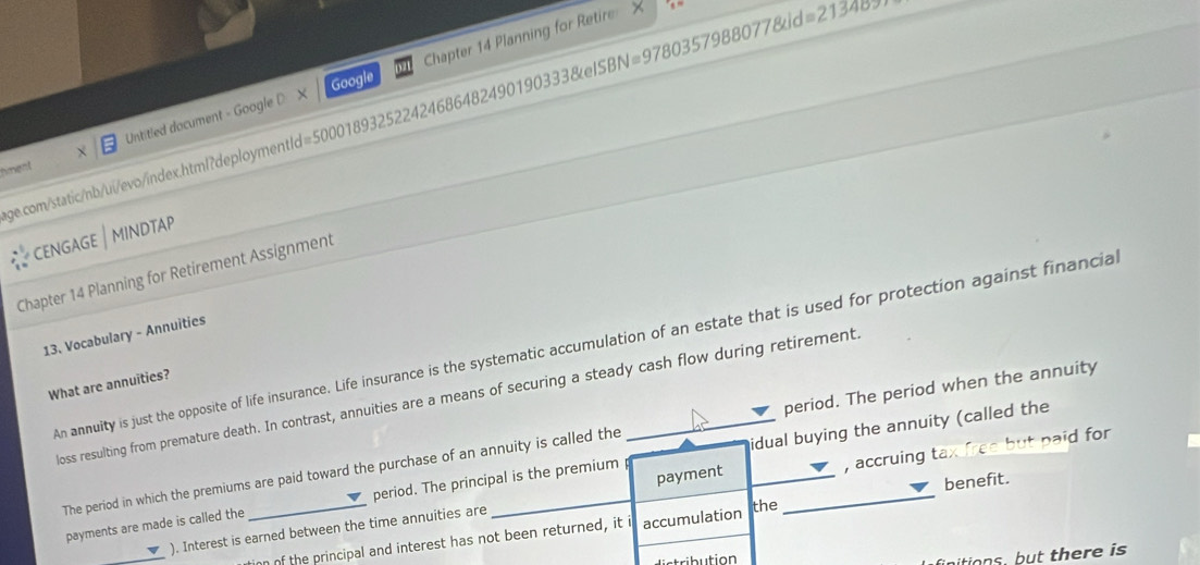 Untitled document - Google D X Chapter 14 Planning for Retire X 
Google 
e.com/static/nb/ui/evo/index.html?deploymentId=500018932522424686482490190333&eISBN=9780357988077&id=21348 
hment 
CENGAGE | MINDTAP 
Chapter 14 Planning for Retirement Assignment 
13. Vocabulary - Annuities 
An annuity is just the opposite of life insurance. Life insurance is the systematic accumulation of an estate that is used for protection against financia 
What are annuities? 
loss resulting from premature death. In contrast, annuities are a means of securing a steady cash flow during retirement 
The period in which the premiums are paid toward the purchase of an annuity is called the period. The period when the annuity 
payments are made is called the period. The principal is the premium idual buying the annuity (called the 
_ 
). Interest is earned between the time annuities are payment , accruing tax free but paid for 
on of the principal and interest has not been returned, it i accumulation the benefit. 
srib ution 
initions, but there is