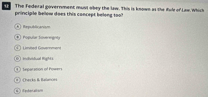 The Federal government must obey the law. This is known as the Rule of Law. Which
principle below does this concept belong too?
A Republicanism
B Popular Sovereignty
C Limited Government
Individual Rights
E Separation of Powers
F Checks & Balances
G Federalism