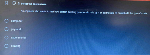 Select the best answer.
An engineer who wants to test how certain building types would hold up if an earthquake hit might build this type of model.
computer
physical
experimental
drawing