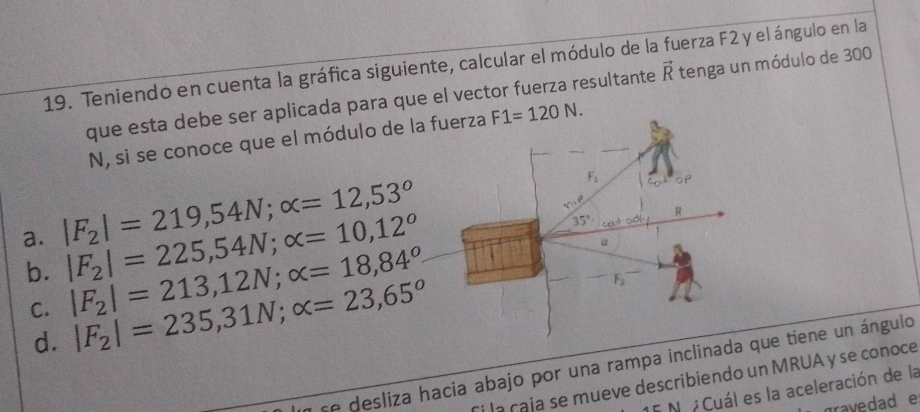 Teniendo en cuenta la gráfica siguiente, calcular el módulo de la fuerza F2 y el ángulo en la
que esta debe ser aplicada para que el vector fuerza resultante vector R tenga un módulo de 300
N, si se conoce que el módulo de la F1=120N.
a. |F_2|=219,54N;alpha =12,53°
b. |F_2|=225,54N;alpha =10,12^o
C. |F_2|=213,12N;alpha =18,84^o
d. |F_2|=235,31N;alpha =23,65°
se desliza hacia abajo por una rampa inclinadaue tiene un ángulo
la çaja se mueve describiendo un MRUA y se conoce
5 Nu  Cuál es la aceleración de la
gravedad e