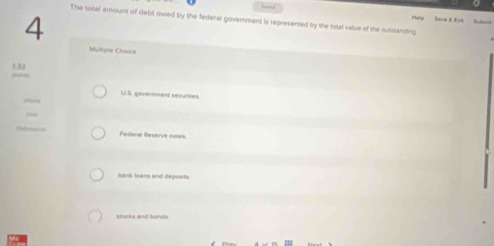 Saved
4
The total amount of debt owed by the federal government is represented by the total value of the outstanding
Help Save & Exit Sulnit
Multiple Choice
1.33
U.S. government securities.
““3
Federal Reserve notes
bank loans and deposits
stocks and bonds.
;;;