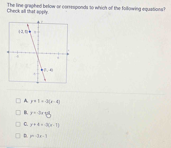 The line graphed below or corresponds to which of the following equations?
Check all that apply.
A. y+1=-3(x-4)
B. y=-3x+1
C. y+4=-3(x-1)
D. y=-3x-1