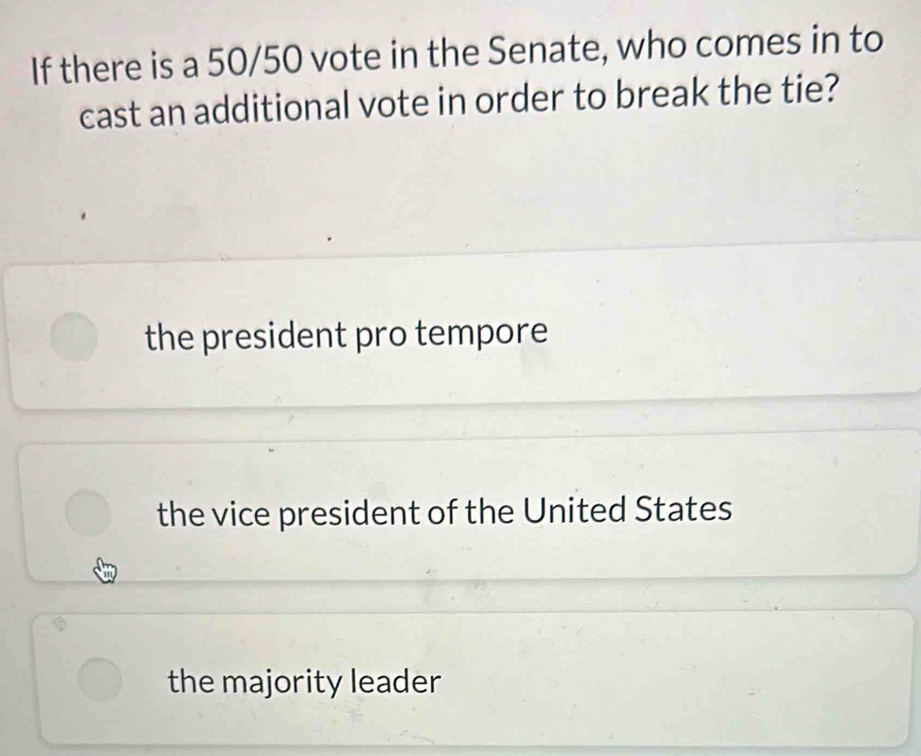 If there is a 50/50 vote in the Senate, who comes in to
cast an additional vote in order to break the tie?
the president pro tempore
the vice president of the United States
the majority leader