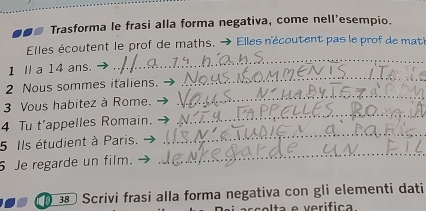 Trasforma le frasi alla forma negativa, come nell'esempio. 
_ 
Elles écoutent le prof de maths. Elles n'écoutent pas le prof de mat' 
_ 
1 Ⅱ a 14 ans. 
2 Nous sommes italiens. 
3 Vous habitez à Rome. 
_ 
4 Tu t'appelles Romain. 
_ 
5 Ils étudient à Paris. 
_ 
5 Je regarde un film. 
_ 
38 Scrivi frasi alla forma negativa con gli elementi dati