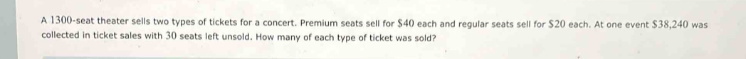 A 1300 -seat theater sells two types of tickets for a concert. Premium seats sell for $40 each and regular seats sell for $20 each. At one event $38,240 was 
collected in ticket sales with 30 seats left unsold. How many of each type of ticket was sold?