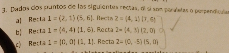 Dados dos puntos de las siguientes rectas, dí si son paralelas o perpendicula
a) Recta 1=(2,1)(5,6) . Recta 2=(4,1)(7,6)
b) Recta 1=(4,4)(1,6). Recta 2=(4,3)(2,0)
c) Recta 1=(0,0)(1,1). Recta 2=(0,-5)(5,0)