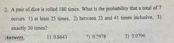 A pair of dice is rolled 180 times. What is the probability that a total of 7
occurs 1) at least 25 times. 2) between 33 and 41 times inclusive, 3)
exactly 30 times?
Answers. 1) 0.8643 ?) 0.2978 3) 0.0796