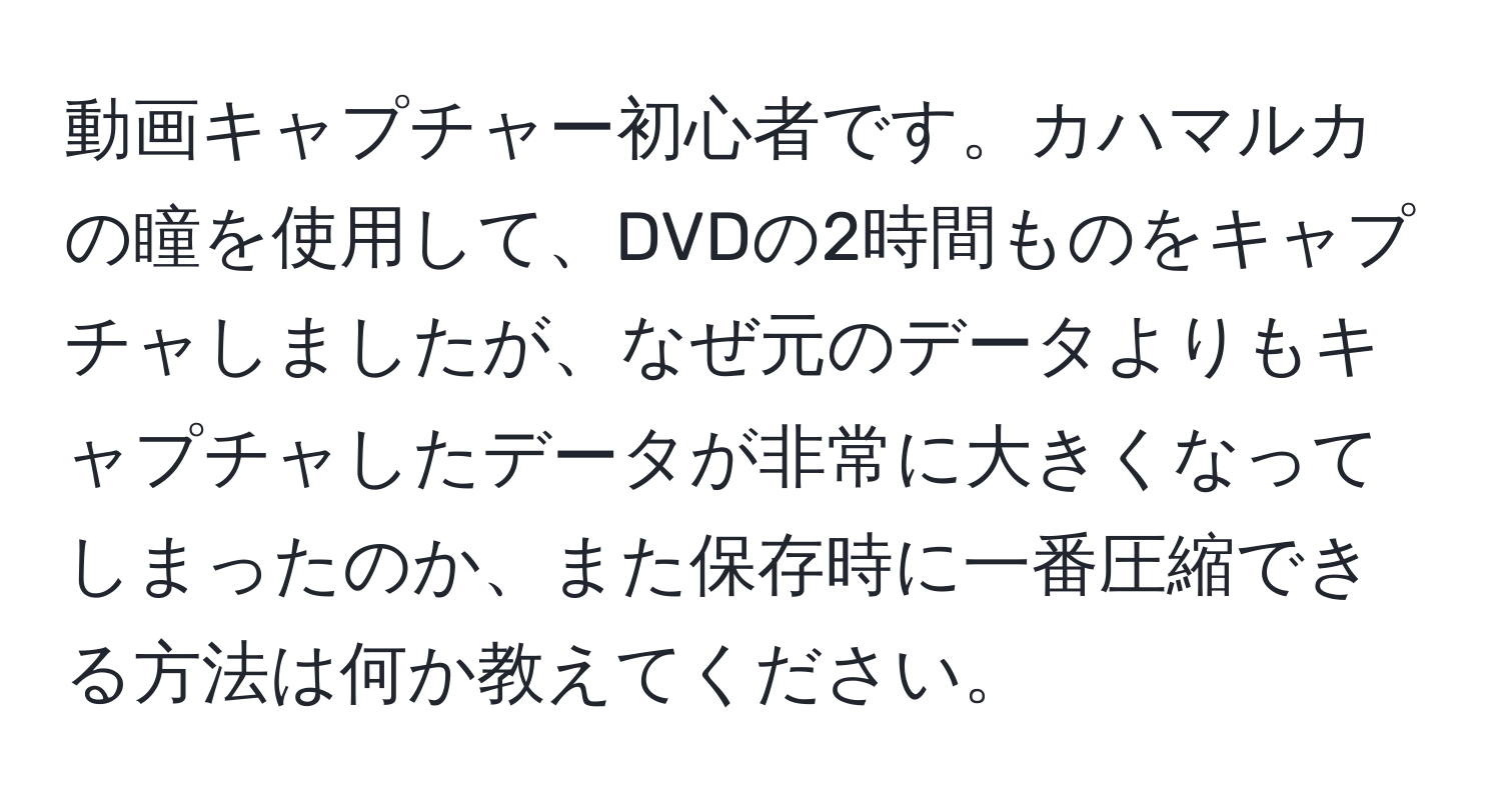 動画キャプチャー初心者です。カハマルカの瞳を使用して、DVDの2時間ものをキャプチャしましたが、なぜ元のデータよりもキャプチャしたデータが非常に大きくなってしまったのか、また保存時に一番圧縮できる方法は何か教えてください。