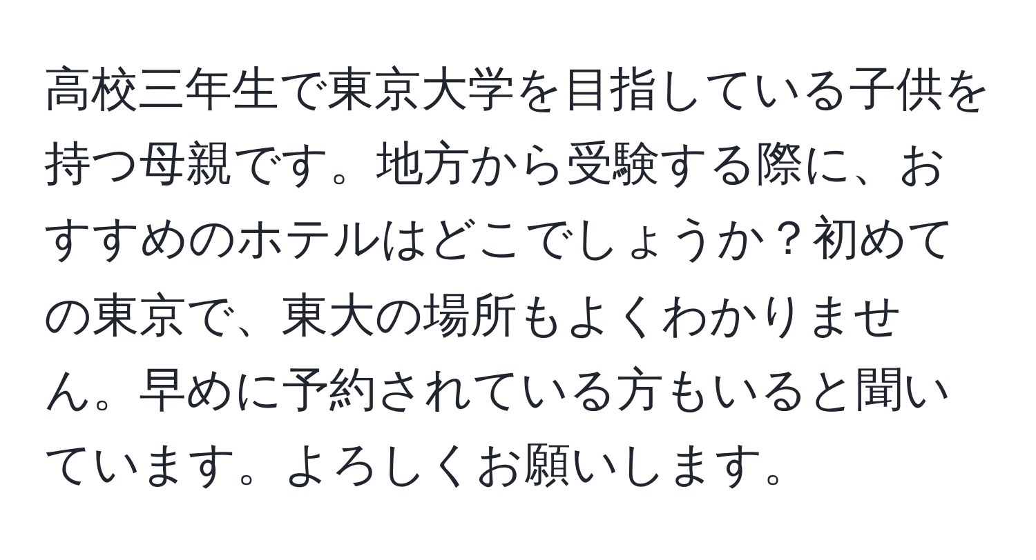 高校三年生で東京大学を目指している子供を持つ母親です。地方から受験する際に、おすすめのホテルはどこでしょうか？初めての東京で、東大の場所もよくわかりません。早めに予約されている方もいると聞いています。よろしくお願いします。