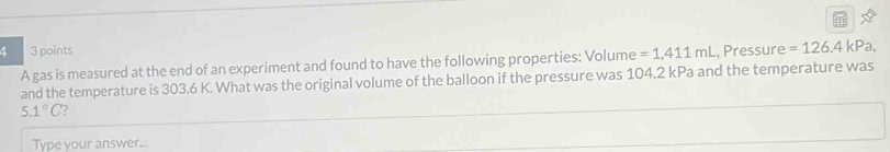 4 3 points , Pressure =126.4kPa
A gas is measured at the end of an experiment and found to have the following properties: Volume =1,411mL
and the temperature is 303.6 K. What was the original volume of the balloon if the pressure was 104.2 kPa and the temperature was
5.1°C
Type your answer...