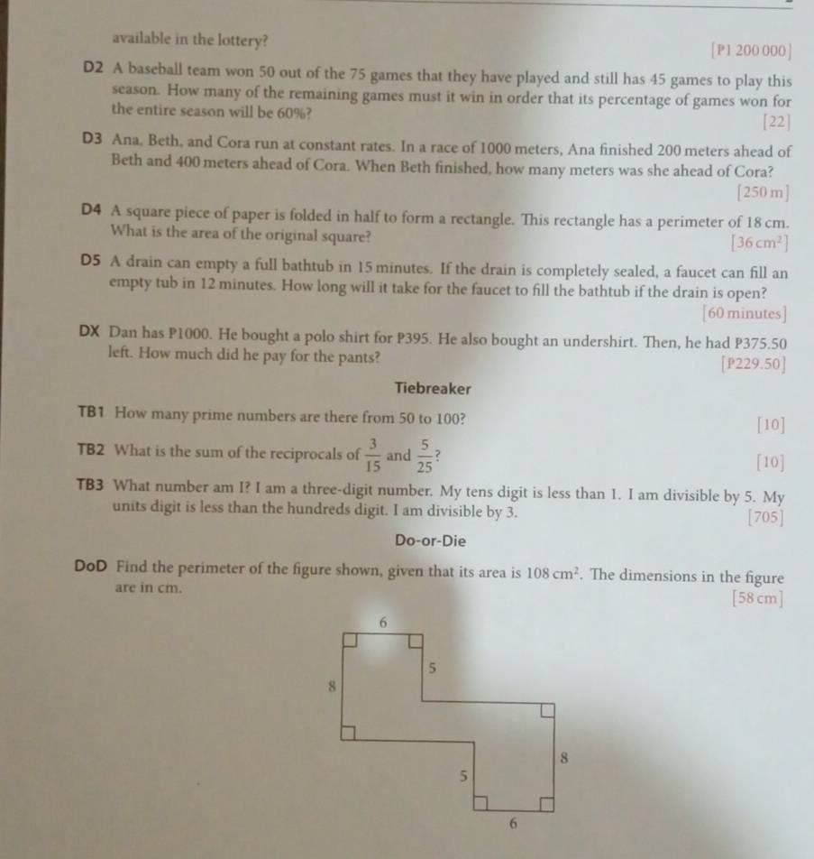 available in the lottery? [ P1 200 000] 
D2 A baseball team won 50 out of the 75 games that they have played and still has 45 games to play this 
season. How many of the remaining games must it win in order that its percentage of games won for 
the entire season will be 60%? 
[22] 
D3 Ana, Beth, and Cora run at constant rates. In a race of 1000 meters, Ana finished 200 meters ahead of 
Beth and 400 meters ahead of Cora. When Beth finished, how many meters was she ahead of Cora? 
[ 250m ] 
D4 A square piece of paper is folded in half to form a rectangle. This rectangle has a perimeter of 18 cm. 
What is the area of the original square?
[36cm^2]
D5 A drain can empty a full bathtub in 15 minutes. If the drain is completely sealed, a faucet can fill an 
empty tub in 12 minutes. How long will it take for the faucet to fill the bathtub if the drain is open? 
[60 minutes] 
DX Dan has P1000. He bought a polo shirt for P395. He also bought an undershirt. Then, he had P375.50
left. How much did he pay for the pants? [P229.50] 
Tiebreaker 
TB1 How many prime numbers are there from 50 to 100? [10] 
TB2 What is the sum of the reciprocals of  3/15  and  5/25 
[10] 
TB3 What number am I? I am a three-digit number. My tens digit is less than 1. I am divisible by 5. My 
units digit is less than the hundreds digit. I am divisible by 3. [705] 
Do-or-Die 
DoD Find the perimeter of the figure shown, given that its area is 108cm^2. The dimensions in the figure 
are in cm. [ 58 cm ]