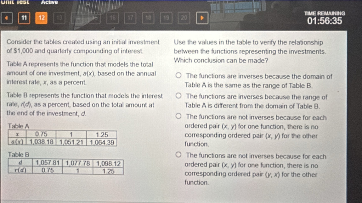 Unit lest Active
TIME REMAINING
4 11 12 13 16 17 18 19 20 . 01:56:35
Consider the tables created using an initial investment Use the values in the table to verify the relationship
of $1,000 and quarterly compounding of interest. between the functions representing the investments.
Table A represents the function that models the total Which conclusion can be made?
amount of one investment, a(x) , based on the annual The functions are inverses because the domain of
interest rate, x, as a percent. Table A is the same as the range of Table B.
Table B represents the function that models the interest The functions are inverses because the range of
rate, r(d) , as a percent, based on the total amount at Table A is different from the domain of Table B.
the end of the investment, d. The functions are not inverses because for each
ordered pair (x,y) for one function, there is no
corresponding ordered pair (x,y) for the other
function.
The functions are not inverses because for each
ordered pair (x,y) for one function, there is no
corresponding ordered pair (y,x) for the other
function.