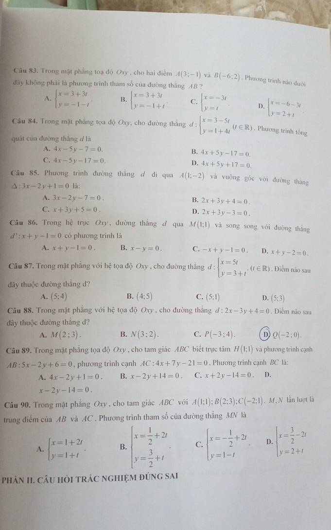 Trong mặt phẳng toạ độ Oxy , cho hai điểm A(3;-1) và B(-6:2). Phương trình nào dưới
đãy không phải là phương trình tham số của đường thăng AB ?
A. beginarrayl x=3+3t y=-1-tendarray. B. beginarrayl x=3+3t y=-1+tendarray. C. beginarrayl x=-3t y=tendarray. D. beginarrayl x=-6-3t y=2+tendarray.
Câu 84. Trong mặt phẳng tọa độ Oxy, cho đường thẳng d:beginarrayl x=3-5t y=1+4tendarray. (t∈ R). Phương trình tổng
quát của đường thắng d là
A. 4x-5y-7=0. B. 4x+5y-17=0.
C. 4x-5y-17=0. D. 4x+5y+17=0.
Câu 85. Phương trình đường thẳng d đi qua A(1;-2) và vuông gǒc với đường tháng
△ :3x-2y+1=0 là:
A. 3x-2y-7=0. B. 2x+3y+4=0.
C. x+3y+5=0. D. 2x+3y-3=0.
Câu 86. Trong hệ trục Oxy , dường thắng d qua M(1;1) và song song với đường thắng
d':x+y-1=0 có phương trình là
A. x+y-1=0. B. x-y=0. C. -x+y-1=0. D. x+y-2=0.
Câu 87. Trong mặt phẳng với hệ tọa độ Oxy , cho đường thẳng d:beginarrayl x=5t y=3+tendarray. ,(t∈ R). Điểm nảo sau
đây thuộc đường thẳng d?
A. (5;4) B. (4;5) C. (5:1) D. (5;3)
Câu 88. Trong mặt phẳng với hệ tọa độ Oxy , cho dường thắng d:2x-3y+4=0 Diểm nào sau
đây thuộc đường thắng d?
A. M(2;3). B. N(3;2). C. P(-3;4). D Q(-2:0).
Câu 89. Trong mặt phẳng tọa độ Oxy , cho tam giác ABC biết trực tâm H(1;1) và phương trình cạnh
AB:5x-2y+6=0 , phương trình cạnh AC:4x+7y-21=0. Phương trình cạnh BC là:
A. 4x-2y+1=0. B. x-2y+14=0. C. x+2y-14=0. D.
x-2y-14=0.
Cầu 90, Trong mặt phẳng Oxy , cho tam giác ABC với A(1;1);B(2;3);C(-2;1). M ,N lần lượt là
trung điễm của AB và AC . Phương trình tham số của đường thẳng MN là
A. beginarrayl x=1+2t y=1+tendarray. . B. beginarrayl x= 1/2 +2i y= 3/2 +iendarray. C. beginarrayl x=- 1/2 +2t, y=1-tendarray. D. beginarrayl x= 3/2 -2t y=2+tendarray.
PhâN II. CÂU HỏI TRÁC NGHIỆM đÚnG saAi