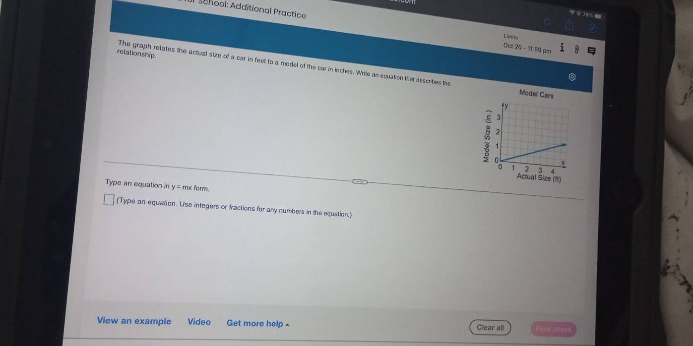 78 ' 
School: Additional Practice Límite 
Oct 20 - 11:59 pm 
relationship. 
The graph relates the actual size of a car in feet to a model of the car in inches. Write an equation that describes the Model Cars 
Actual Size (ft) 
Type an equation in y=mxform. 
(Type an equation. Use integers or fractions for any numbers in the equation.) 
View an example Video Get more help - Clear all Final check