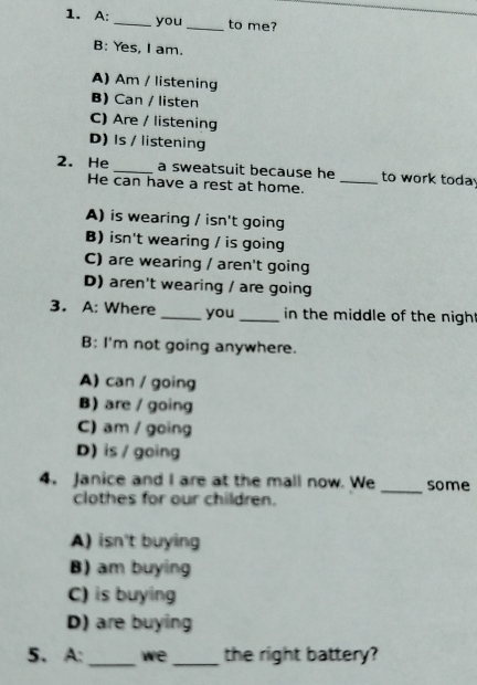 A: _you _to me?
B: Yes, I am.
A) Am / listening
B) Can / listen
C) Are / listening
D) Is / listening
2. He _a sweatsuit because he _to work toda
He can have a rest at home.
A) is wearing / isn't going
B) isn't wearing / is going
C) are wearing / aren't going
D) aren't wearing / are going
3. A: Where _you_ in the middle of the nigh .
B: I'm not going anywhere.
A) can / going
B) are / going
C) am / going
D) is / going
4. Janice and I are at the mall now. We _some
clothes for our children.
A) isn't buying
B) am buying
C) is buying
D) are buying
5. A: _we _the right battery?