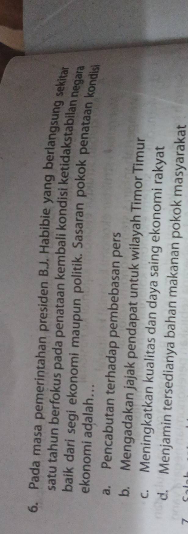 Pada masa pemerintahan presiden B.J. Habibie yang berlangsung sekitar
satu tahun berfokus pada penataan kembali kondisi ketidakstabilan negara
baik dari segi ekonomi maupun politik. Sasaran pokok penataan kondisi
ekonomi adalah...
a. Pencabutan terhadap pembebasan pers
b. Mengadakan jajak pendapat untuk wilayah Timor Timur
c. Meningkatkan kualitas dan daya saing ekonomi rakyat
d. Menjamin tersedianya bahan makanan pokok masyarakat