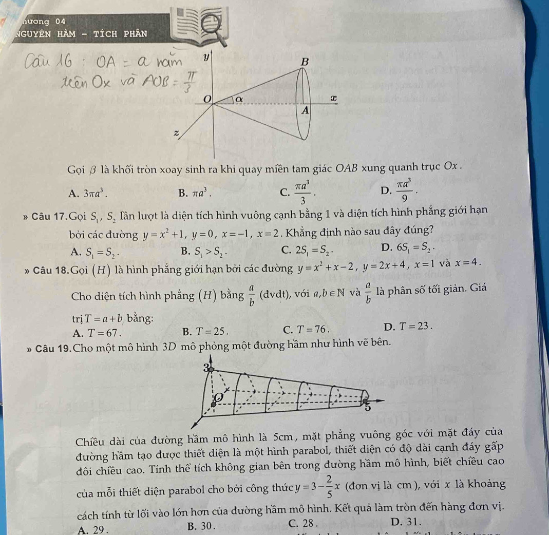 ương 04
Nguyên hàm - tích phân
Gọi β là khối tròn xoay sinh ra khi quay miền tam giác OAB xung quanh trục Ox .
A. 3π a^3. B. π a^3. C.  π a^3/3 .  π a^3/9 .
D.
» Câu 17.Gọi S_1,S_2 lần lượt là diện tích hình vuông cạnh bằng 1 và diện tích hình phẳng giới hạn
bởi các đường y=x^2+1,y=0,x=-1,x=2 Khắng định nào sau đây đúng?
A. S_1=S_2. B. S_1>S_2. C. 2S_1=S_2. D. 6S_1=S_2.
* Câu 18.Gọi (H) là hình phẳng giới hạn bởi các đường y=x^2+x-2,y=2x+4,x=1 và x=4.
Cho diện tích hình phẳng (H) bằng  a/b (dvdt) , với a,b∈ N và  a/b  là phân số tối giản. Giá
trị T=a+b bằng:
A. T=67. B. T=25. C. T=76. D. T=23.
# Câu 19.Cho một mô hình 3D mô phỏng một đường hầm như hình vẽ bên.
Chiều dài của đường hầm mô hình là 5cm, mặt phẳng vuông góc với mặt đáy của
đường hầm tạo được thiết diện là một hình parabol, thiết diện có độ dài cạnh đáy gấp
đôi chiều cao. Tính thể tích không gian bên trong đường hầm mô hình, biết chiều cao
của mỗi thiết diện parabol cho bởi công thức y=3- 2/5 x (đơn vị là cm ), với x là khoảng
cách tính từ lối vào lớn hơn của đường hầm mô hình. Kết quả làm tròn đến hàng đơn vị.
A. 29 . B. 30 . C. 28 . D. 31.