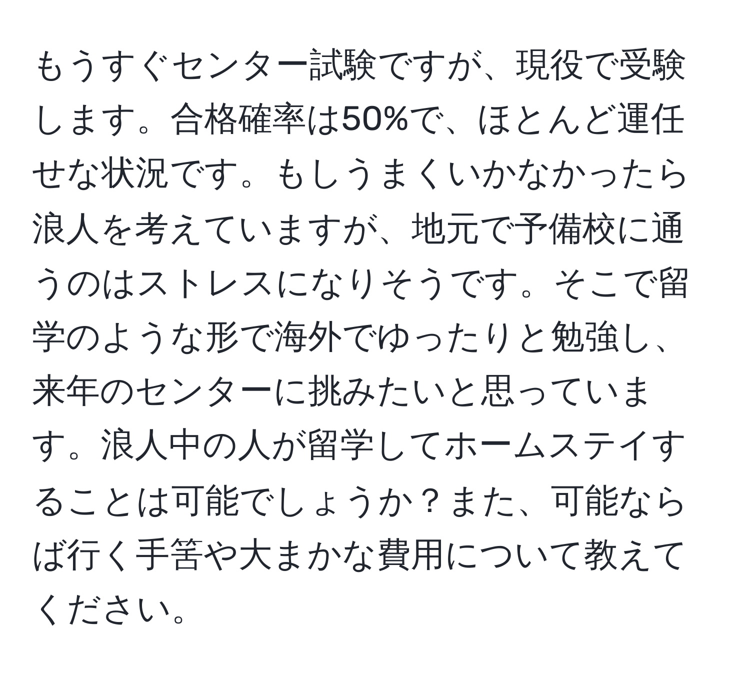 もうすぐセンター試験ですが、現役で受験します。合格確率は50%で、ほとんど運任せな状況です。もしうまくいかなかったら浪人を考えていますが、地元で予備校に通うのはストレスになりそうです。そこで留学のような形で海外でゆったりと勉強し、来年のセンターに挑みたいと思っています。浪人中の人が留学してホームステイすることは可能でしょうか？また、可能ならば行く手筈や大まかな費用について教えてください。