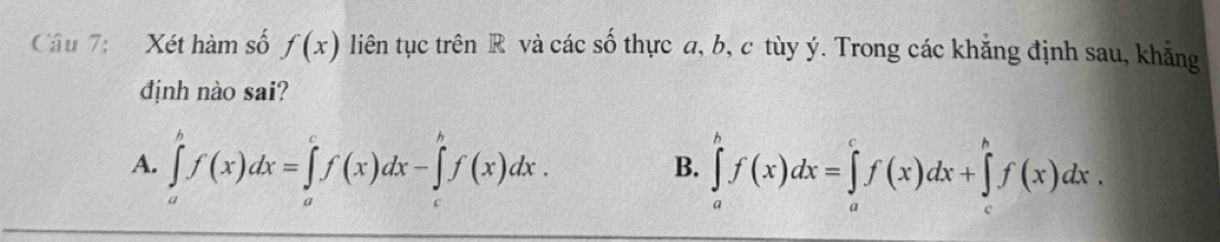 Xét hàm số f(x) liên tục trên R và các số thực a, b, c tùy ý. Trong các khẳng định sau, khẳng
định nào sai?
A. ∈tlimits _a^bf(x)dx=∈tlimits _a^cf(x)dx-∈tlimits _c^bf(x)dx. ∈tlimits _a^bf(x)dx=∈tlimits _a^cf(x)dx+∈tlimits _c^bf(x)dx. 
B.