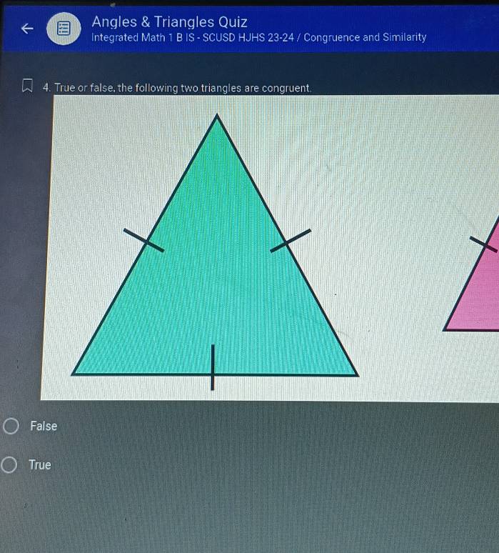 Angles & Triangles Quiz
Integrated Math 1 B IS - SCUSD HJHS 23-24 / Congruence and Similarity
4. True or false, the following two triangles are congruent.
False
True