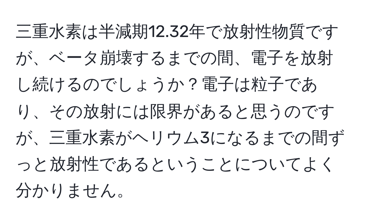 三重水素は半減期12.32年で放射性物質ですが、ベータ崩壊するまでの間、電子を放射し続けるのでしょうか？電子は粒子であり、その放射には限界があると思うのですが、三重水素がヘリウム3になるまでの間ずっと放射性であるということについてよく分かりません。