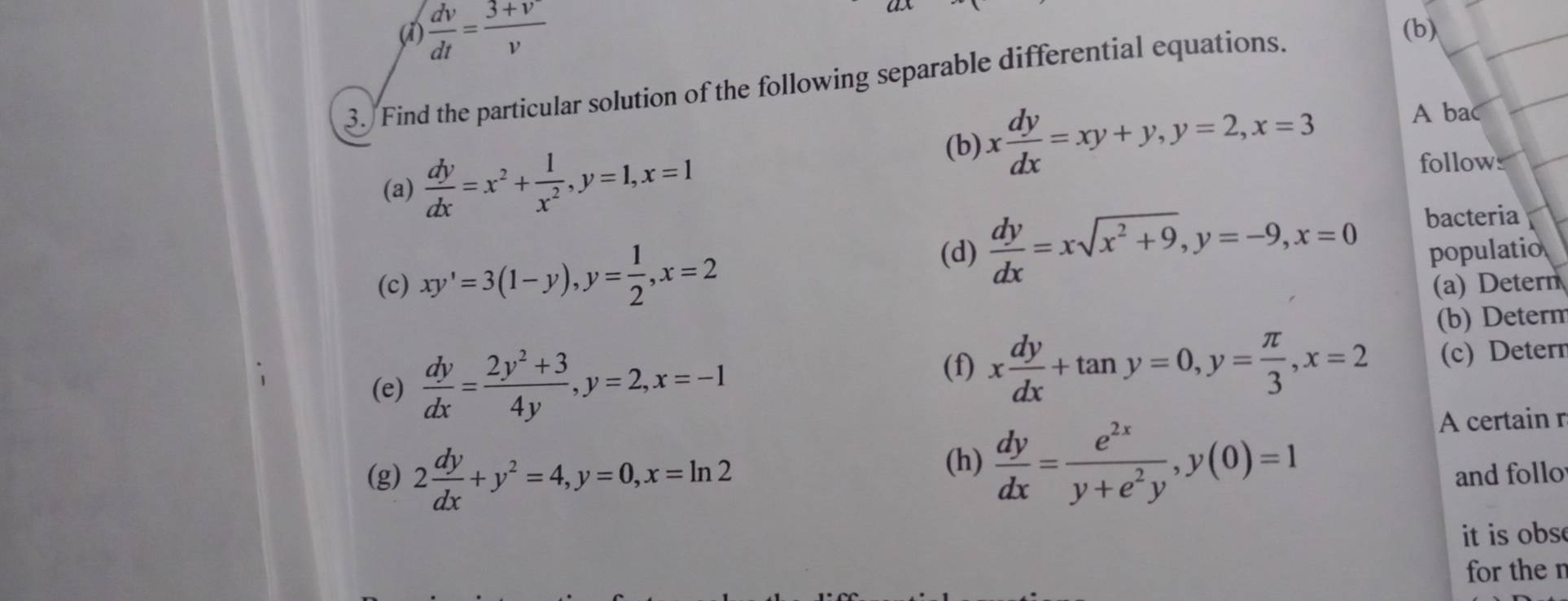 (1)  dv/dt = (3+v)/v  (b) 
3. Find the particular solution of the following separable differential equations. 
(b) x dy/dx =xy+y, y=2, x=3
A bac 
(a)  dy/dx =x^2+ 1/x^2 , y=1, x=1 follows 
(d)  dy/dx =xsqrt(x^2+9), y=-9, x=0 bacteria 
populatio 
(c) xy'=3(1-y), y= 1/2 , x=2 (a) Detern 
(b) Determ 
(e)  dy/dx = (2y^2+3)/4y , y=2, x=-1 (f) x dy/dx +tan y=0, y= π /3 , x=2 (c) Deter 
(h)  dy/dx = e^(2x)/y+e^2y , y(0)=1
A certain r 
(g) 2 dy/dx +y^2=4, y=0, x=ln 2 and follo 
it is obs 
for the n