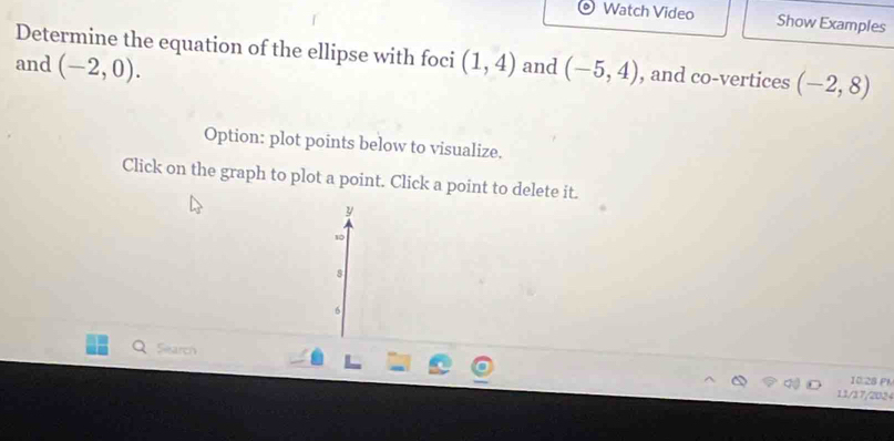 Watch Video Show Examples 
Determine the equation of the ellipse with foci 
and (-2,0). (1,4) and (-5,4) , and co-vertices (-2,8)
Option: plot points below to visualize. 
Click on the graph to plot a point. Click a point to delete it. 
y 
so
8
6 
Search 
10.28 Ph 
11/17/2024