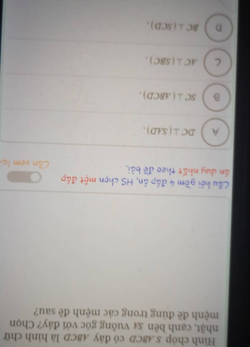 Hình chóp S. ABCD có đáy ABCD là hình chữ
nhật, cạnh bên x4 vuông góc với đáy? Chọn
mệnh đề đúng trong các mệnh đề sau?
Cầu hỏi gồm 4 đáp án, HS chọn một đáp
án duy nhất theo đề bài. Cần xem lại
A. DC⊥ (SAD).
B SC⊥ (ABCD).
C AC⊥ (SBC).
D BC⊥ (SCD).