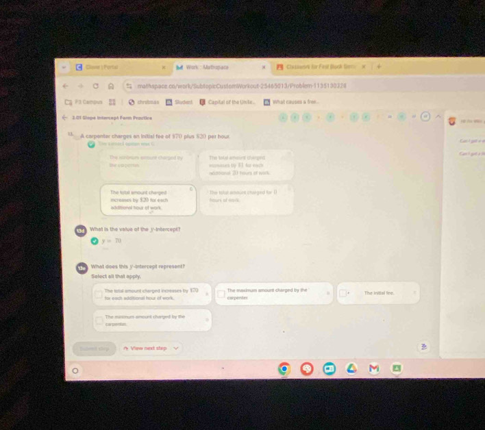 Clove | Portal x d Work : Mathspaco Claasemre for First Boch Sem x 
mathspace .co/work/SubtopicCustomWorkout-25465013/Problem-1135130328 
F3 Campus chrubmas Sludent Capifal of the Unite.. What causes a free 
2.01 Slope intercept Farn Practice < 
1 A carpenter charges an initial fee of $70 plus $20 per hour. Ca t gờ v à 
The caisarl optan wax C 
The ilnoeurs etesure charged by The tatl amtin cherged Cant gut à 
De capentn euswases by BI for each 
noditional 20 hours of work 
The total smount charged The totst amount charged far ( 
increases by $20 for each ours of Hark 
additional hour of work 
What is the value of the v -intercept?
y=70
What does this y '-intercept represent? 
Select all that apply. 
The trtal amount charged increases by $70 The maximum amount charged by the 
for each additional hour of work. corpenter The Initial fee 
The minsnum amount charbed by the 
crpentun 
Hmil step A View next step