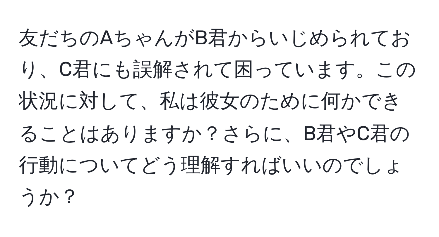 友だちのAちゃんがB君からいじめられており、C君にも誤解されて困っています。この状況に対して、私は彼女のために何かできることはありますか？さらに、B君やC君の行動についてどう理解すればいいのでしょうか？