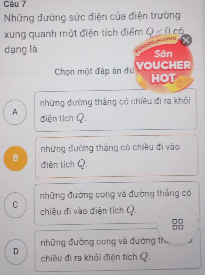 Những đường sức điện của điện trường
xung quanh một điện tích điểm Q<0</tex> C ó
dạng là
#SHOPXUHUONG
Săn
Chọn một đáp án đú VOUCHER
HOT
những đường thắng có chiều đi ra khỏi
A
điện tích Q.
những đường thắng có chiều đi vào
B
điện tích Q.
những đường cong và đường thẳng có
C
chiều đi vào điện tích Q.
những đường cong và đường the
D
chiều đi ra khỏi điện tích Q.