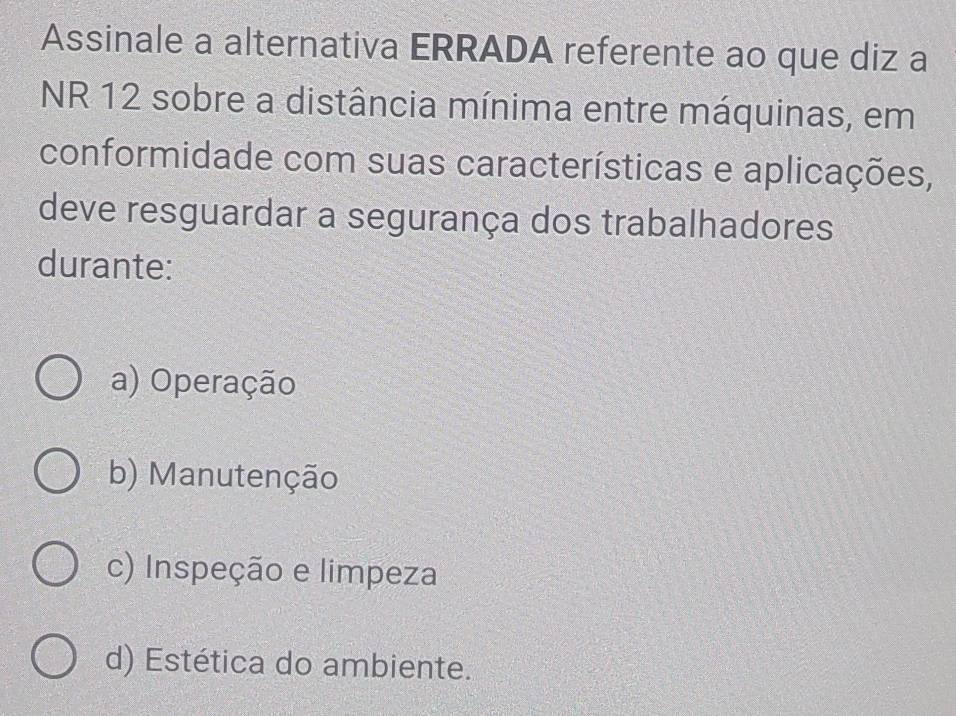 Assinale a alternativa ERRADA referente ao que diz a
NR 12 sobre a distância mínima entre máquinas, em
conformidade com suas características e aplicações,
deve resguardar a segurança dos trabalhadores
durante:
a) Operação
b) Manutenção
c) Inspeção e limpeza
d) Estética do ambiente.