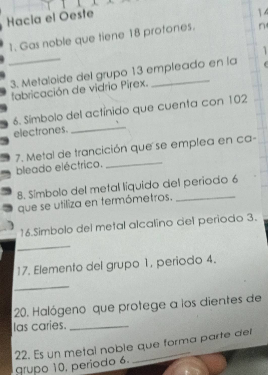 Hacia el Oeste 
14 
1. Gas noble que tiene 18 protones. 
n 
_ 
1 
3. Metaloide del grupo 13 empleado en la 
C 
fabricación de vidrio Pirex. 
_ 
6. Símbolo del actínido que cuenta con 102
electrones. 
7. Metal de trancición que se emplea en ca- 
bleado eléctrico. 
_ 
8. Símbolo del metal líquido del periodo 6
que se utiliza en termómetros. 
16.Simbolo del metal alcalino del periodo 3. 
_ 
17. Elemento del grupo 1, periodo 4. 
_ 
20. Halógeno que protege a los dientes de 
las caries._ 
22. Es un metal noble que forma parte del 
grupo 10, período 6.