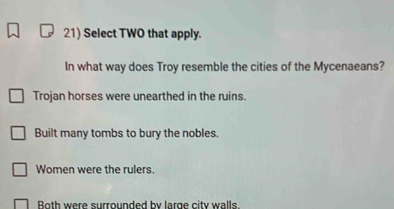 Select TWO that apply.
In what way does Troy resemble the cities of the Mycenaeans?
Trojan horses were unearthed in the ruins.
Built many tombs to bury the nobles.
Women were the rulers.
Both were surrounded by large city walls.