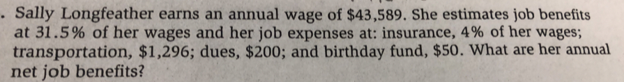 Sally Longfeather earns an annual wage of $43,589. She estimates job benefits 
at 31.5% of her wages and her job expenses at: insurance, 4% of her wages; 
transportation, $1,296; dues, $200; and birthday fund, $50. What are her annual 
net job benefits?