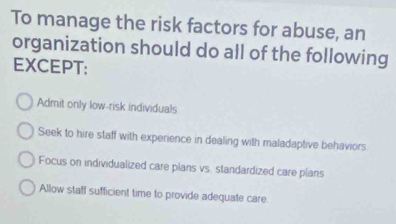 To manage the risk factors for abuse, an
organization should do all of the following
EXCEPT:
Admit only low-risk individuals
Seek to hire staff with experience in dealing with maladaptive behaviors
Focus on individualized care plans vs. standardized care plans
Allow staff sufficient time to provide adequate care