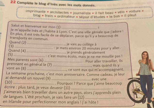 Complète le blog d'Inès avec les mots donnés. 
imprimante « architectes » journaliste » il fait beau « vélo « voiture » 
blog * train * ordinateur » séjour d'études « le bus » il pleut 
Salut et bienvenue sur mon (1)_ 
Je m'appelle Inès et j'habite à Lyon. C'est une ville géniale que j'adore ! 
En plus, il est très facile de se déplacer, parce qu'il y a beaucoup de 
transports en commun. 
Quand (2)_ 
(3) _je vais au collège à 
Quand (4) _: je mets environ 20 minutes pour y aller. 
je prends généralement 
(5)_ : c’est moins écolo, mais je ne me mouille pas ! 
Mes parents sont (6) _Pour aller travailler, ils 
prennent en général le (7) _mais quand ils y 
vont en (8) _ce sont eux qui m’accompagnent. 
La semaine prochaine, c’est mon anniversaire. Comme cadeau, je leur 
ai demandé un nouvel (9) _avec une 
(10) _. Pourquoi ? Parce que j'aime beaucoup 
écrire : plus tard, je veux devenir (11)_ 
J’aimerais bien travailler dans un autre pays, alors j’apprends plein 
de langues. L’été prochain, je vais faire un (12)_ 
en Irlande pour perfectionner mon anglais ! J’ai hâte !