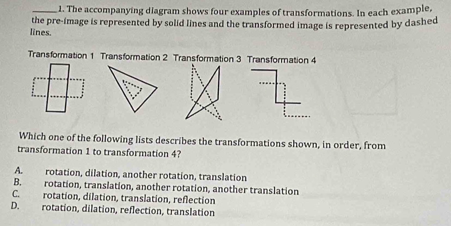 The accompanying diagram shows four examples of transformations. In each example,
the pre-image is represented by solid lines and the transformed image is represented by dashed
lines.
Transformation 1 Transformation 2 Transformation 3 Transformation 4
Which one of the following lists describes the transformations shown, in order, from
transformation 1 to transformation 4?
A. rotation, dilation, another rotation, translation
B. rotation, translation, another rotation, another translation
C. rotation, dilation, translation, reflection
D. rotation, dilation, reflection, translation