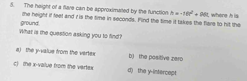 The height of a flare can be approximated by the function h=-16t^2+96t where h is
the height if feet and t is the time in seconds. Find the time it takes the flare to hit the
ground.
What is the question asking you to find?
a) the y -value from the vertex b) the positive zero
c) the x -value from the vertex d) the y-intercept