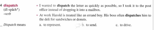 dispatch I wanted to dispatch the letter as quickly as possible, so I took it to the post
(dĩ-spắch') office instead of dropping it into a mailbox.
-verb At work Harold is treated like an errand boy. His boss often dispatches him to
the deli for sandwiches or donuts.
_Dispatch means a. to represent. b. to send. c. to drive.