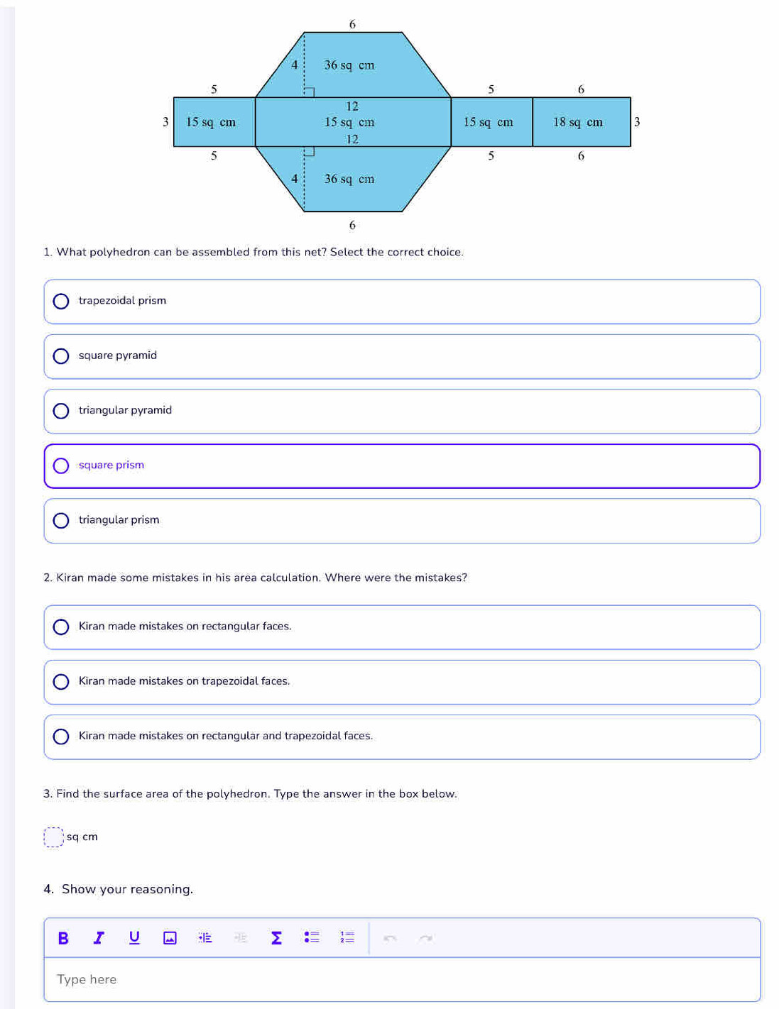 What polyhedron can be assembled from this net? Select the correct choice.
trapezoidal prism
square pyramid
triangular pyramid
square prism
triangular prism
2. Kiran made some mistakes in his area calculation. Where were the mistakes?
Kiran made mistakes on rectangular faces.
Kiran made mistakes on trapezoidal faces.
Kiran made mistakes on rectangular and trapezoidal faces.
3. Find the surface area of the polyhedron. Type the answer in the box below.
sq cm
4. Show your reasoning.
B I U
Type here