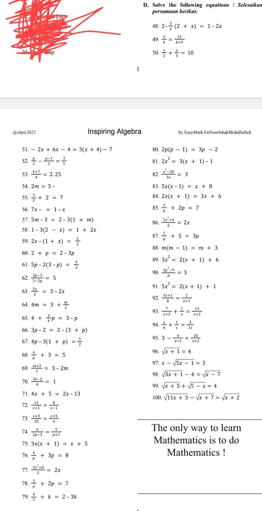 Solve the following equations / Selesaikan
persamaan berikut.
48. 2- 3/4 (2+x)=1-2x
49.  3/k = 12/k+9 
50.  y/2 + y/3 =10
@sbpir2022 Inspiring Algebra by EasyMath EnNoorIshakMohdSalleh
51. -2x+6x-4=3(x+4)-7 80. 2p(p-1)=3p-2
52.  p/3 - (p-1)/5 = 3/5  81. 2x^2=3(x+1)-1
53.  (k+7)/4 =2.25 82.  (x^2-20)/3x =3
54. 2m=3- 83. 5x(x-1)=x+8
55.  3/2 +2=7 84. 2x(x+1)=3x+6
56. 7x-=1-x 85.  3/p +2p=7
57. 5m-3=2-3(1+m)
86.  (5x^2+4)/6 =2x
58. 1-3(2-x)=1+2x
87.  2/p +5=3p
59. 2x-(1+x)= 5/2  88. m(m-1)=m+3
60. 2+p=2-3p
89. 3x^2=2(x+1)+6
61. 5p-2(3-p)= 4/3 
62.  (2p-3)/3-2p =5 90.  (2p^2-9)/p =3
91. 5x^2=2(x+1)+1
63.  5x/2 =3-2x
92.  (3x+1)/8 = 2/x+1 
64. 4m=3+ m/2 
93.  7/x+2 + 5/x = 14/x+2 
65. 4+ 3/4 p=3-p
94.  x/6 + 1/x = 5/3x 
66. 3p-2=2-(3+p)
67. 4p-3(1+p)= 5/2 
95. 3- 4/x=1 = 10/x+2 
68.  4/p +3=5
96. sqrt(x+1)=4
97. x-sqrt(5x-1)=3
69.  (m+3)/2 =3-2m sqrt(3x+1)-4=sqrt(x-7)
98.
70.  (3k-2)/k =1
99. sqrt(x+5)+sqrt(5-x)=4
71. 4x+5=2x-13 100. sqrt(11x+3)-sqrt(x+7)=sqrt(x+2)
72.  12/x+1 = 8/x-1 
73.  (x+3)/10 = (x+5)/6 
74.  6/2p-3 = 5/p+1 
The only way to learn
75. 3x(x+1)=x+5
Mathematics is to do
76.  4/p +3p=8
Mathematics !
77.  (3x^2+8)/5 =2x
78.  3/p +2p=7
79.  4/3 +k=2-3k