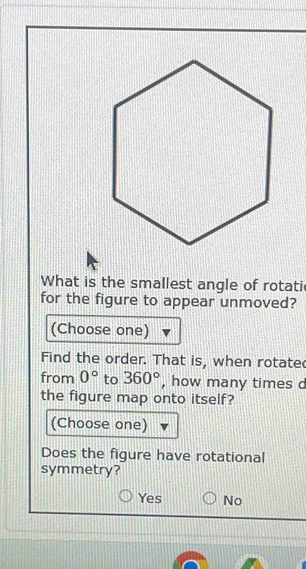 What is the smallest angle of rotati
for the figure to appear unmoved?
(Choose one)
Find the order. That is, when rotate
from 0° to 360° , how many times d
the figure map onto itself?
(Choose one)
Does the figure have rotational
symmetry?
Yes No