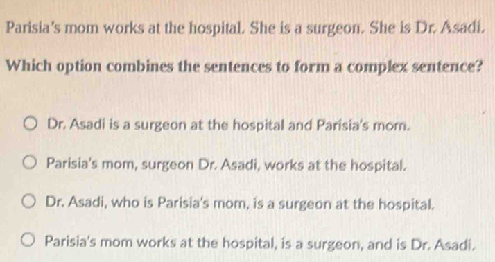 Parisia's mom works at the hospital. She is a surgeon. She is Dr. Asadi.
Which option combines the sentences to form a complex sentence?
Dr. Asadi is a surgeon at the hospital and Parisia's mom.
Parisia's mom, surgeon Dr. Asadi, works at the hospital.
Dr. Asadi, who is Parisia's mom, is a surgeon at the hospital.
Parisia's mom works at the hospital, is a surgeon, and is Dr. Asadi.